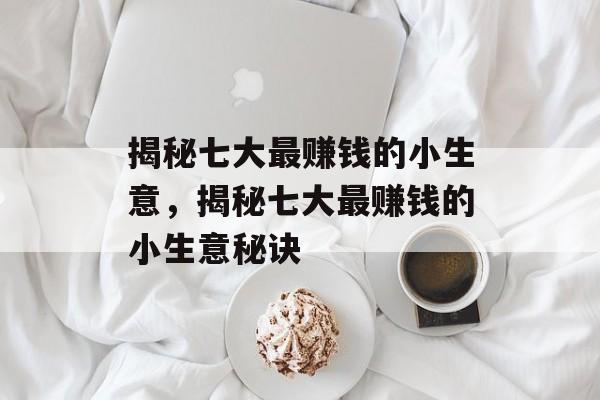 揭秘七大最赚钱的小生意,揭秘七大最赚钱的小生意秘诀 揭秘七大最赚钱的小生意,揭秘七大最赚钱的小生意秘诀