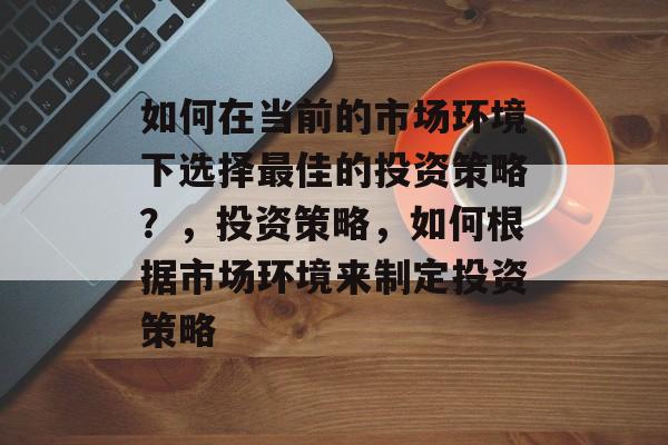如何在当前的市场环境下选择最佳的投资策略？，投资策略，如何根据市场环境来制定投资策略