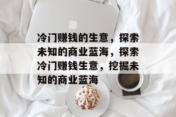 冷门赚钱的生意,探索未知的商业蓝海,探索冷门赚钱生意,挖掘未知的商业蓝海 冷门赚钱的生意,探索未知的商业蓝海,探索冷门赚钱生意,挖掘未知的商业蓝海