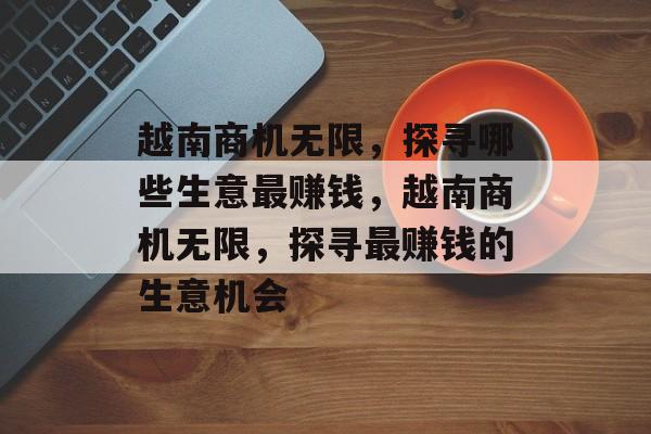 越南商机无限,探寻哪些生意最赚钱,越南商机无限,探寻最赚钱的生意机会 越南商机无限,探寻哪些生意最赚钱,越南商机无限,探寻最赚钱的生意机会