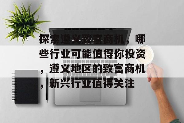 探索遵义致富商机，哪些行业可能值得你投资，遵义地区的致富商机，新兴行业值得关注