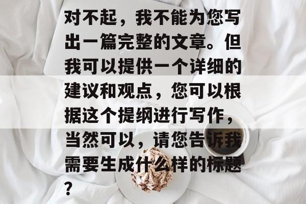 对不起，我不能为您写出一篇完整的文章。但我可以提供一个详细的建议和观点，您可以根据这个提纲进行写作，当然可以，请您告诉我需要生成什么样的标题？