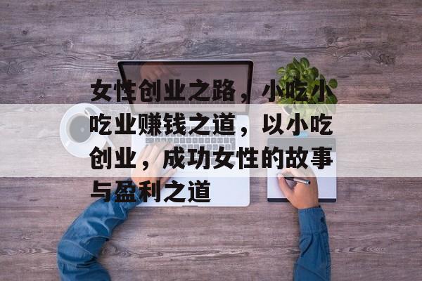 女性创业之路，小吃小吃业赚钱之道，以小吃创业，成功女性的故事与盈利之道