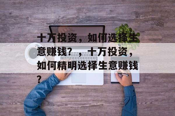 十万投资,如何选择生意赚钱?,十万投资,如何精明选择生意赚钱? 十万投资,如何选择生意赚钱?,十万投资,如何精明选择生意赚钱?