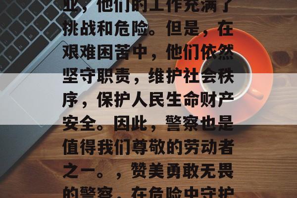警察作为一个特殊的职业,他们的工作充满了挑战和危险。但是,在艰难困苦中,他们依然坚守职责,维护社会秩序,保护人民生命财产安全。因此,警察也是值得我们尊敬的劳动者之一。,赞美勇敢无畏的警察,在危险中守护公共安全的英勇斗士 警察作为一个特殊的职业,他们的工作充满了挑战和危险。但是,在艰难困苦中,他们依然坚守职责,维护社会秩序,保护人民生命财产安全。因此,警察也是值得我们尊敬的劳动者之一。,赞美勇敢无畏的警察,在危险中守护公共安全的英勇斗士