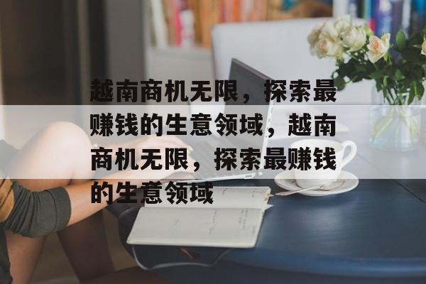 越南商机无限,探索最赚钱的生意领域,越南商机无限,探索最赚钱的生意领域 越南商机无限,探索最赚钱的生意领域,越南商机无限,探索最赚钱的生意领域
