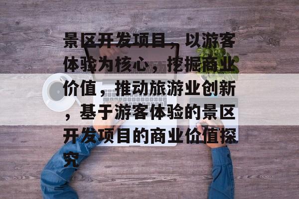 景区开发项目,以游客体验为核心,挖掘商业价值,推动旅游业创新,基于游客体验的景区开发项目的商业价值探究 景区开发项目,以游客体验为核心,挖掘商业价值,推动旅游业创新,基于游客体验的景区开发项目的商业价值探究