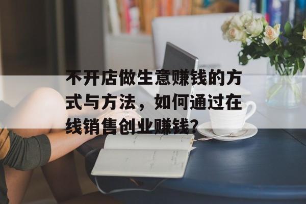 不开店做生意赚钱的方式与方法,如何通过在线销售创业赚钱? 不开店做生意赚钱的方式与方法,如何通过在线销售创业赚钱?