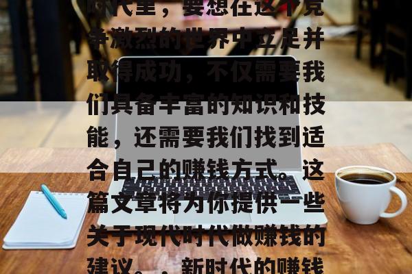 在当今这个瞬息万变的时代里,要想在这个竞争激烈的世界中立足并取得成功,不仅需要我们具备丰富的知识和技能,还需要我们找到适合自己的赚钱方式。这篇文章将为你提供一些关于现代时代做赚钱的建议。,新时代的赚钱之道,一份实用的指南 在当今这个瞬息万变的时代里,要想在这个竞争激烈的世界中立足并取得成功,不仅需要我们具备丰富的知识和技能,还需要我们找到适合自己的赚钱方式。这篇文章将为你提供一些关于现代时代做赚钱的建议。,新时代的赚钱之道,一份实用的指南