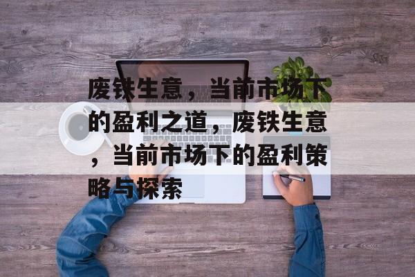 废铁生意，当前市场下的盈利之道，废铁生意，当前市场下的盈利策略与探索