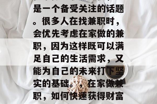 在家做兼职赚钱快,这是一个备受关注的话题。很多人在找兼职时,会优先考虑在家做的兼职,因为这样既可以满足自己的生活需求,又能为自己的未来打下坚实的基础。,在家做兼职,如何快速获得财富积累 在家做兼职赚钱快,这是一个备受关注的话题。很多人在找兼职时,会优先考虑在家做的兼职,因为这样既可以满足自己的生活需求,又能为自己的未来打下坚实的基础。,在家做兼职,如何快速获得财富积累