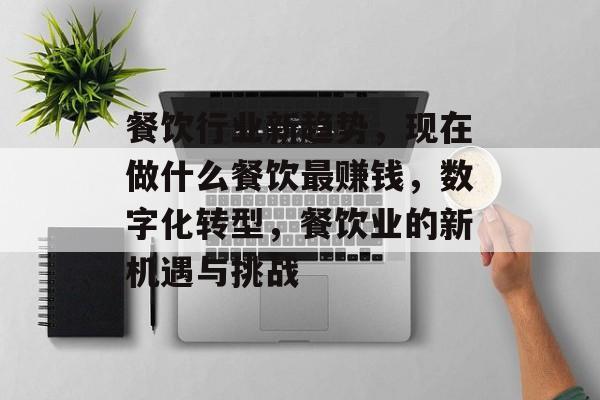 餐饮行业新趋势，现在做什么餐饮最赚钱，数字化转型，餐饮业的新机遇与挑战
