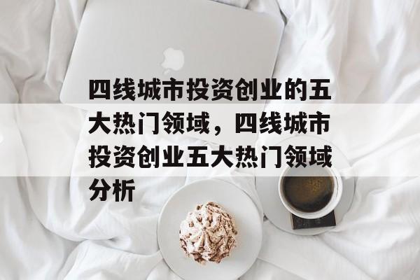 四线城市投资创业的五大热门领域,四线城市投资创业五大热门领域分析 四线城市投资创业的五大热门领域,四线城市投资创业五大热门领域分析