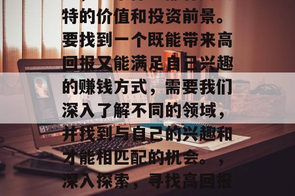 在这个快速变化的世界中，每个行业都有其独特的价值和投资前景。要找到一个既能带来高回报又能满足自己兴趣的赚钱方式，需要我们深入了解不同的领域，并找到与自己的兴趣和才能相匹配的机会。，深入探索，寻找高回报的投资机会与个人兴趣的结合