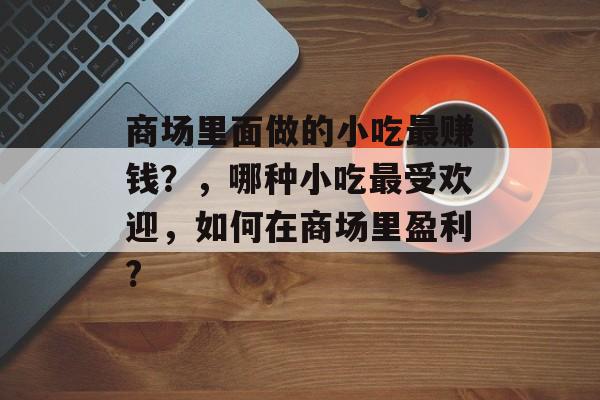 商场里面做的小吃最赚钱?,哪种小吃最受欢迎,如何在商场里盈利? 商场里面做的小吃最赚钱?,哪种小吃最受欢迎,如何在商场里盈利?