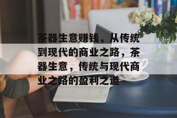 茶器生意赚钱,从传统到现代的商业之路,茶器生意,传统与现代商业之路的盈利之道 茶器生意赚钱,从传统到现代的商业之路,茶器生意,传统与现代商业之路的盈利之道