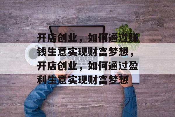 开店创业,如何通过赚钱生意实现财富梦想,开店创业,如何通过盈利生意实现财富梦想 开店创业,如何通过赚钱生意实现财富梦想,开店创业,如何通过盈利生意实现财富梦想