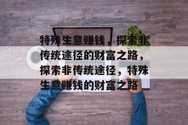 特殊生意赚钱,探索非传统途径的财富之路,探索非传统途径,特殊生意赚钱的财富之路 特殊生意赚钱,探索非传统途径的财富之路,探索非传统途径,特殊生意赚钱的财富之路