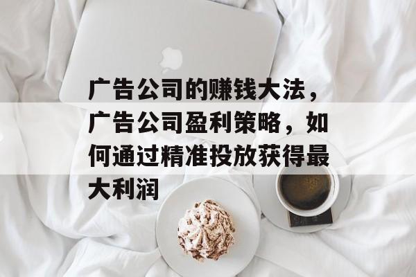 广告公司的赚钱大法,广告公司盈利策略,如何通过精准投放获得最大利润 广告公司的赚钱大法,广告公司盈利策略,如何通过精准投放获得最大利润