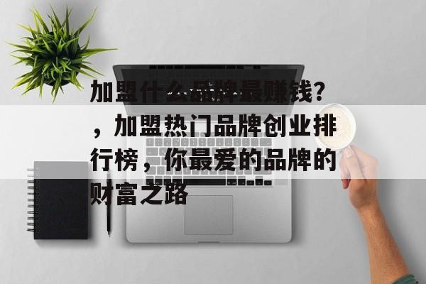 加盟什么品牌最赚钱?,加盟热门品牌创业排行榜,你最爱的品牌的财富之路 加盟什么品牌最赚钱?,加盟热门品牌创业排行榜,你最爱的品牌的财富之路