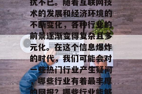 建议,在当前快速发展的社会中,人们对于投资理财、职业发展和创业方向的选择常常会困扰不已。随着互联网技术的发展和经济环境的不断变化,各种行业的前景逐渐变得复杂且多元化。在这个信息爆炸的时代,我们可能会对一些热门行业产生疑问,哪些行业有着最丰厚的回报?哪些行业能够带来更多的机遇和可能性?,数字时代下,热门与潜力并存的职业选择 建议,在当前快速发展的社会中,人们对于投资理财、职业发展和创业方向的选择常常会困扰不已。随着互联网技术的发展和经济环境的不断变化,各种行业的前景逐渐变得复杂且多元化。在这个信息爆炸的时代,我们可能会对一些热门行业产生疑问,哪些行业有着最丰厚的回报?哪些行业能够带来更多的机遇和可能性?,数字时代下,热门与潜力并存的职业选择
