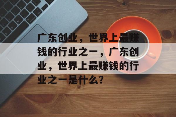 广东创业,世界上最赚钱的行业之一,广东创业,世界上最赚钱的行业之一是什么? 广东创业,世界上最赚钱的行业之一,广东创业,世界上最赚钱的行业之一是什么?
