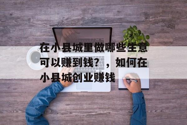 在小县城里做哪些生意可以赚到钱?,如何在小县城创业赚钱 在小县城里做哪些生意可以赚到钱?,如何在小县城创业赚钱