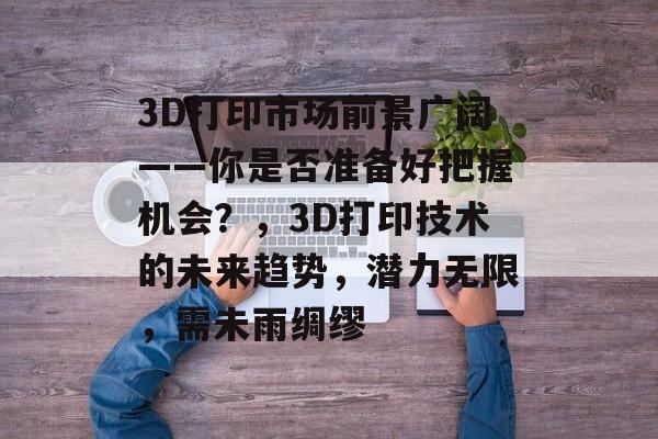 3D打印市场前景广阔——你是否准备好把握机会?,3D打印技术的未来趋势,潜力无限,需未雨绸缪 3D打印市场前景广阔——你是否准备好把握机会?,3D打印技术的未来趋势,潜力无限,需未雨绸缪