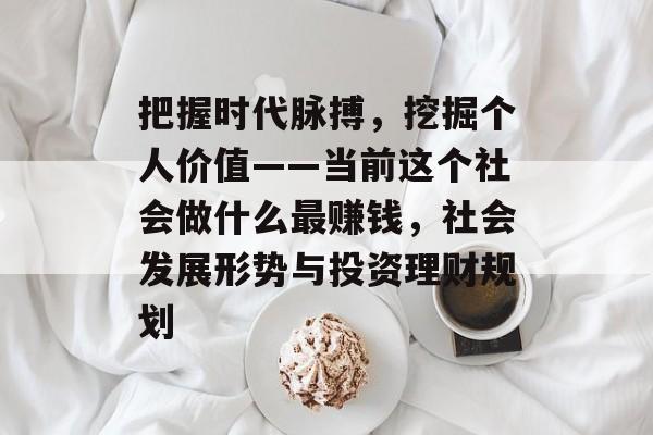 把握时代脉搏,挖掘个人价值——当前这个社会做什么最赚钱,社会发展形势与投资理财规划 把握时代脉搏,挖掘个人价值——当前这个社会做什么最赚钱,社会发展形势与投资理财规划