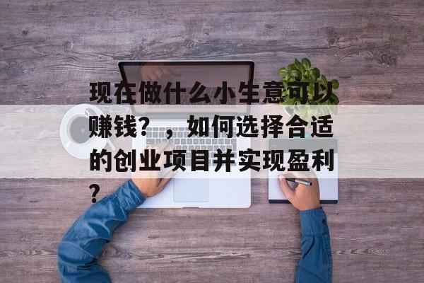 现在做什么小生意可以赚钱?,如何选择合适的创业项目并实现盈利? 现在做什么小生意可以赚钱?,如何选择合适的创业项目并实现盈利?