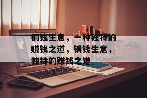 铜钱生意,一种独特的赚钱之道,铜钱生意,独特的赚钱之道 铜钱生意,一种独特的赚钱之道,铜钱生意,独特的赚钱之道