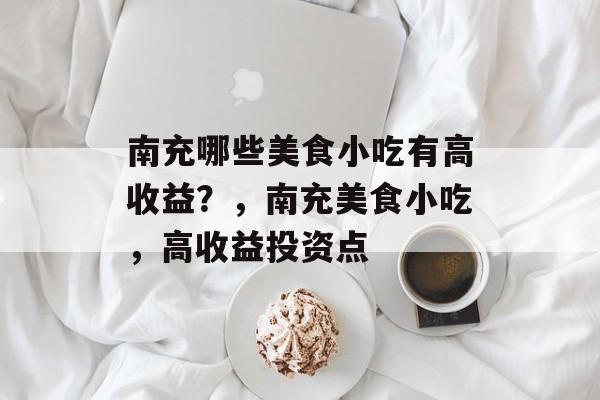 南充哪些美食小吃有高收益?,南充美食小吃,高收益投资点 南充哪些美食小吃有高收益?,南充美食小吃,高收益投资点