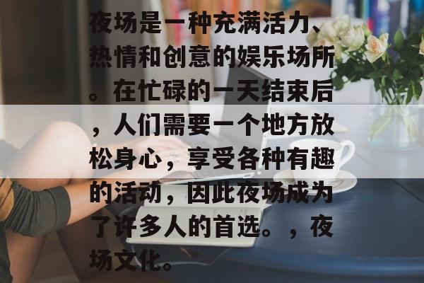 夜场是一种充满活力、热情和创意的娱乐场所。在忙碌的一天结束后,人们需要一个地方放松身心,享受各种有趣的活动,因此夜场成为了许多人的首选。,夜场文化。 夜场是一种充满活力、热情和创意的娱乐场所。在忙碌的一天结束后,人们需要一个地方放松身心,享受各种有趣的活动,因此夜场成为了许多人的首选。,夜场文化。