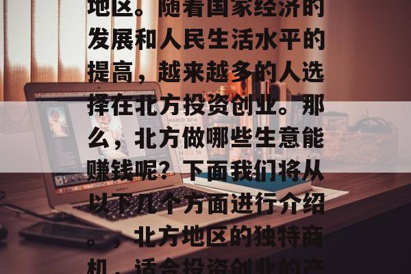 北方是一个充满商机的地区。随着国家经济的发展和人民生活水平的提高,越来越多的人选择在北方投资创业。那么,北方做哪些生意能赚钱呢?下面我们将从以下几个方面进行介绍。,北方地区的独特商机,适合投资创业的产业分析 北方是一个充满商机的地区。随着国家经济的发展和人民生活水平的提高,越来越多的人选择在北方投资创业。那么,北方做哪些生意能赚钱呢?下面我们将从以下几个方面进行介绍。,北方地区的独特商机,适合投资创业的产业分析