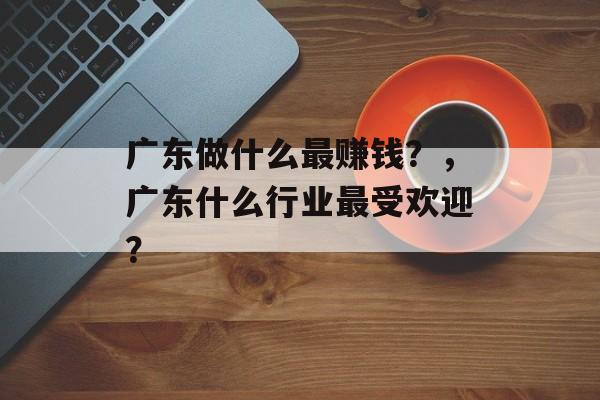 广东做什么最赚钱?,广东什么行业最受欢迎? 广东做什么最赚钱?,广东什么行业最受欢迎?