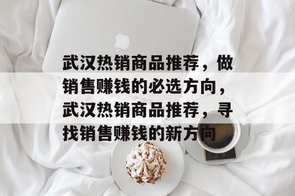 武汉热销商品推荐,做销售赚钱的必选方向,武汉热销商品推荐,寻找销售赚钱的新方向 武汉热销商品推荐,做销售赚钱的必选方向,武汉热销商品推荐,寻找销售赚钱的新方向