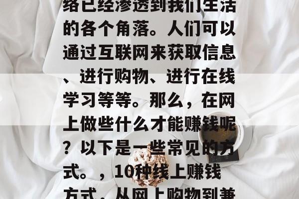 在当今的信息时代,网络已经渗透到我们生活的各个角落。人们可以通过互联网来获取信息、进行购物、进行在线学习等等。那么,在网上做些什么才能赚钱呢?以下是一些常见的方式。,10种线上赚钱方式,从网上购物到兼职写作 在当今的信息时代,网络已经渗透到我们生活的各个角落。人们可以通过互联网来获取信息、进行购物、进行在线学习等等。那么,在网上做些什么才能赚钱呢?以下是一些常见的方式。,10种线上赚钱方式,从网上购物到兼职写作