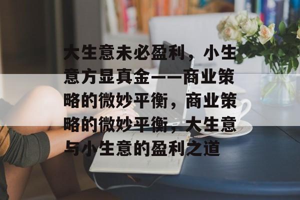 大生意未必盈利,小生意方显真金——商业策略的微妙平衡,商业策略的微妙平衡,大生意与小生意的盈利之道 大生意未必盈利,小生意方显真金——商业策略的微妙平衡,商业策略的微妙平衡,大生意与小生意的盈利之道