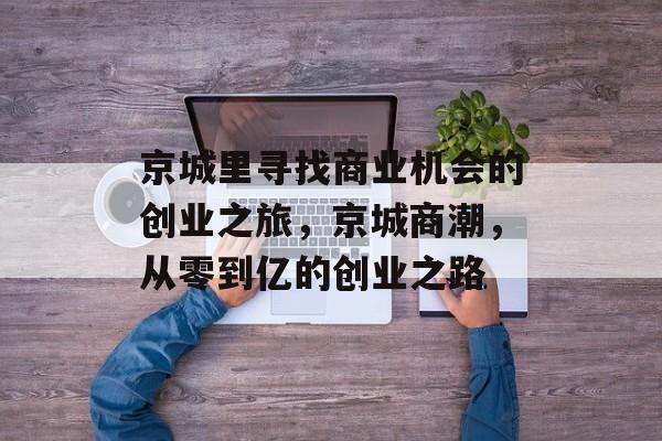 京城里寻找商业机会的创业之旅,京城商潮,从零到亿的创业之路 京城里寻找商业机会的创业之旅,京城商潮,从零到亿的创业之路