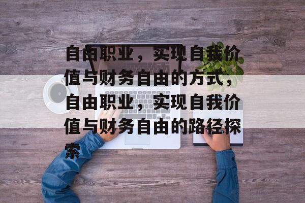 自由职业,实现自我价值与财务自由的方式,自由职业,实现自我价值与财务自由的路径探索 自由职业,实现自我价值与财务自由的方式,自由职业,实现自我价值与财务自由的路径探索