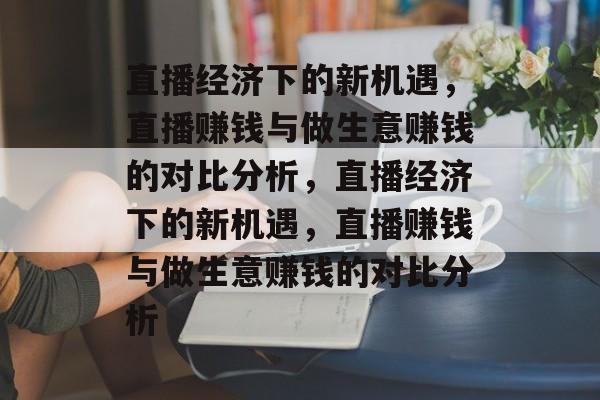 直播经济下的新机遇,直播赚钱与做生意赚钱的对比分析,直播经济下的新机遇,直播赚钱与做生意赚钱的对比分析 直播经济下的新机遇,直播赚钱与做生意赚钱的对比分析,直播经济下的新机遇,直播赚钱与做生意赚钱的对比分析