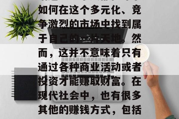 在当今这个社会中,金钱无疑是一个绕不开的话题。每个人都在寻求如何在这个多元化、竞争激烈的市场中找到属于自己的一片天地。然而,这并不意味着只有通过各种商业活动或者投资才能赚取财富。在现代社会中,也有很多其他的赚钱方式,包括兼职工作、创业等。,多元化的赚钱方式,从兼职到创业 在当今这个社会中,金钱无疑是一个绕不开的话题。每个人都在寻求如何在这个多元化、竞争激烈的市场中找到属于自己的一片天地。然而,这并不意味着只有通过各种商业活动或者投资才能赚取财富。在现代社会中,也有很多其他的赚钱方式,包括兼职工作、创业等。,多元化的赚钱方式,从兼职到创业