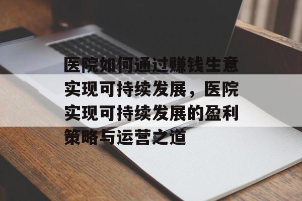医院如何通过赚钱生意实现可持续发展，医院实现可持续发展的盈利策略与运营之道