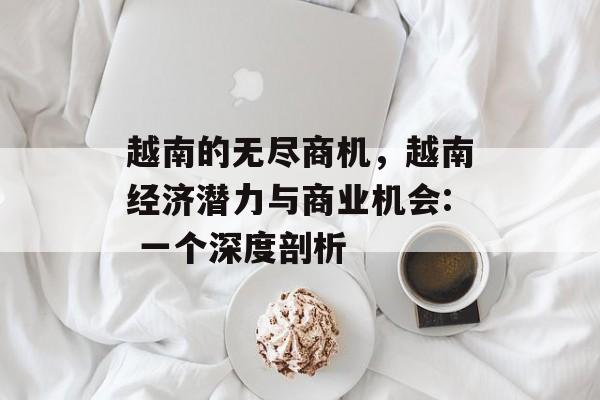 越南的无尽商机,越南经济潜力与商业机会: 一个深度剖析 越南的无尽商机,越南经济潜力与商业机会: 一个深度剖析