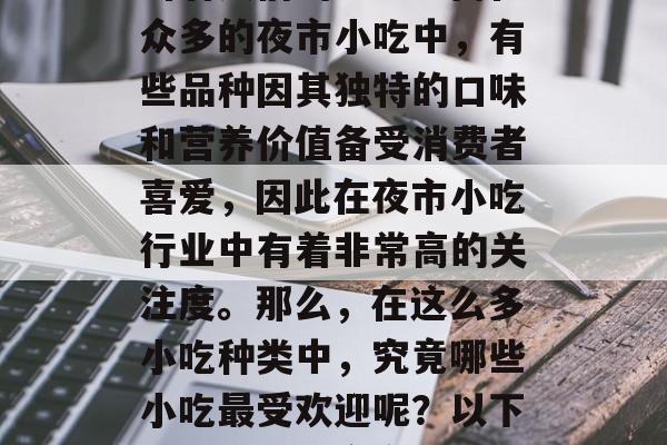 夜市是一处独特的市场环境,它以其丰富的美食和便利的购物环境吸引着人们的注意。而在众多的夜市小吃中,有些品种因其独特的口味和营养价值备受消费者喜爱,因此在夜市小吃行业中有着非常高的关注度。那么,在这么多小吃种类中,究竟哪些小吃最受欢迎呢?以下是一些热销夜市小吃的信息。,夜市小吃热销榜,哪些是你不容错过的美味佳肴? 夜市是一处独特的市场环境,它以其丰富的美食和便利的购物环境吸引着人们的注意。而在众多的夜市小吃中,有些品种因其独特的口味和营养价值备受消费者喜爱,因此在夜市小吃行业中有着非常高的关注度。那么,在这么多小吃种类中,究竟哪些小吃最受欢迎呢?以下是一些热销夜市小吃的信息。,夜市小吃热销榜,哪些是你不容错过的美味佳肴?
