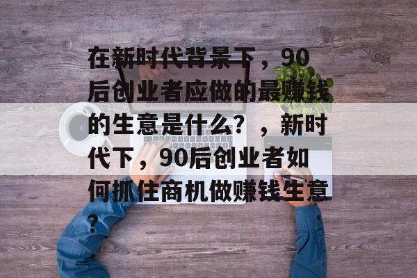 在新时代背景下,90后创业者应做的最赚钱的生意是什么?,新时代下,90后创业者如何抓住商机做赚钱生意? 在新时代背景下,90后创业者应做的最赚钱的生意是什么?,新时代下,90后创业者如何抓住商机做赚钱生意?