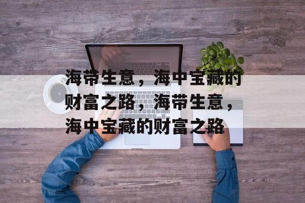 海带生意,海中宝藏的财富之路,海带生意,海中宝藏的财富之路 海带生意,海中宝藏的财富之路,海带生意,海中宝藏的财富之路