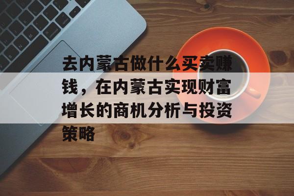 去内蒙古做什么买卖赚钱,在内蒙古实现财富增长的商机分析与投资策略 去内蒙古做什么买卖赚钱,在内蒙古实现财富增长的商机分析与投资策略
