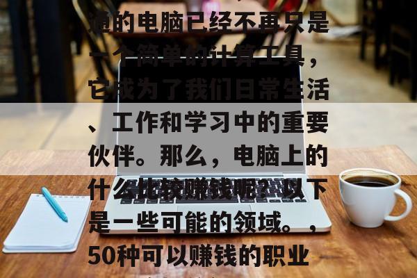 在现代社会中,一台普通的电脑已经不再只是一个简单的计算工具,它成为了我们日常生活、工作和学习中的重要伙伴。那么,电脑上的什么比较赚钱呢?以下是一些可能的领域。,50种可以赚钱的职业,电脑相关行业推荐 在现代社会中,一台普通的电脑已经不再只是一个简单的计算工具,它成为了我们日常生活、工作和学习中的重要伙伴。那么,电脑上的什么比较赚钱呢?以下是一些可能的领域。,50种可以赚钱的职业,电脑相关行业推荐