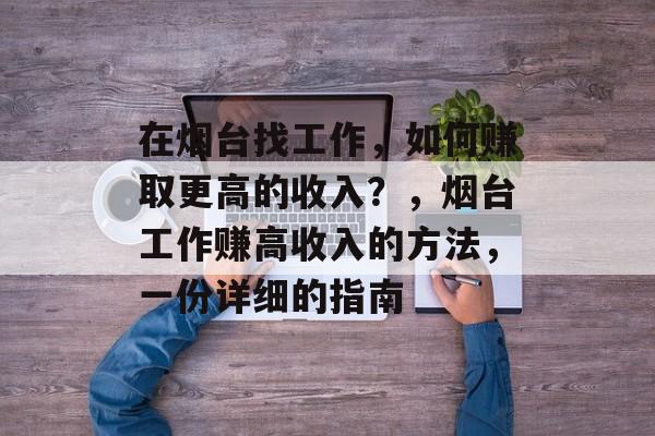 在烟台找工作，如何赚取更高的收入？，烟台工作赚高收入的方法，一份详细的指南